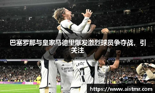 巴塞罗那与皇家马德里爆发激烈球员争夺战，引关注