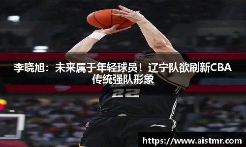 李晓旭：未来属于年轻球员！辽宁队欲刷新CBA传统强队形象