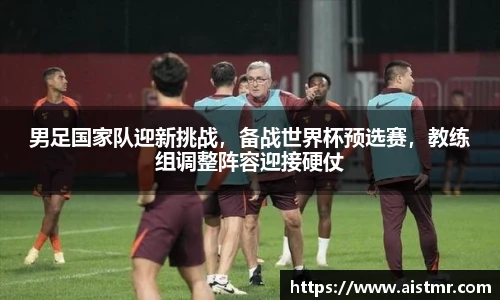 男足国家队迎新挑战，备战世界杯预选赛，教练组调整阵容迎接硬仗