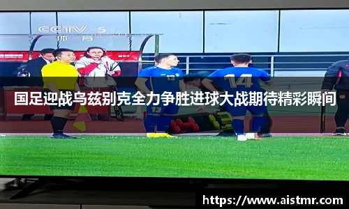 国足迎战乌兹别克全力争胜进球大战期待精彩瞬间